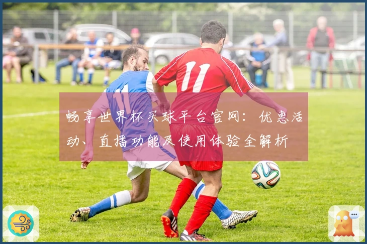 畅享世界杯买球平台官网：优惠活动、直播功能及使用体验全解析