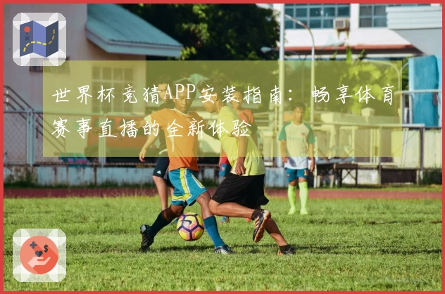 世界杯竞猜APP安装指南：畅享体育赛事直播的全新体验
